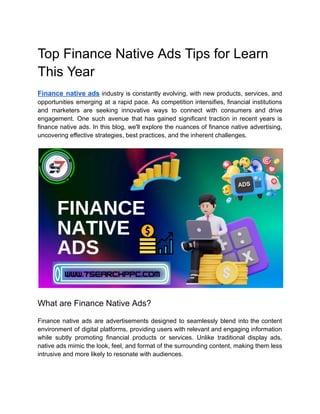 Top Finance Native Ads Tips for Learn
This Year
Finance native ads industry is constantly evolving, with new products, services, and
opportunities emerging at a rapid pace. As competition intensifies, financial institutions
and marketers are seeking innovative ways to connect with consumers and drive
engagement. One such avenue that has gained significant traction in recent years is
finance native ads. In this blog, we'll explore the nuances of finance native advertising,
uncovering effective strategies, best practices, and the inherent challenges.
What are Finance Native Ads?
Finance native ads are advertisements designed to seamlessly blend into the content
environment of digital platforms, providing users with relevant and engaging information
while subtly promoting financial products or services. Unlike traditional display ads,
native ads mimic the look, feel, and format of the surrounding content, making them less
intrusive and more likely to resonate with audiences.
 