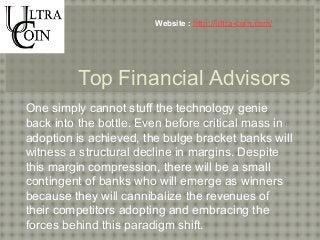 Website : http://ultra-coin.com/ 
Top Financial Advisors 
One simply cannot stuff the technology genie 
back into the bottle. Even before critical mass in 
adoption is achieved, the bulge bracket banks will 
witness a structural decline in margins. Despite 
this margin compression, there will be a small 
contingent of banks who will emerge as winners 
because they will cannibalize the revenues of 
their competitors adopting and embracing the 
forces behind this paradigm shift. 
 