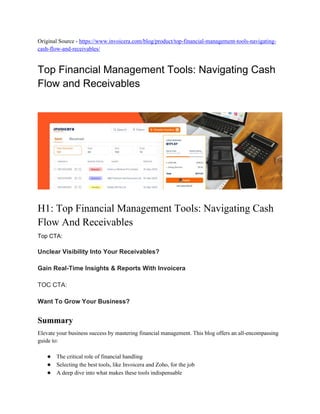 Original Source - https://www.invoicera.com/blog/product/top-financial-management-tools-navigating-
cash-flow-and-receivables/
Top Financial Management Tools: Navigating Cash
Flow and Receivables
H1: Top Financial Management Tools: Navigating Cash
Flow And Receivables
Top CTA:
Unclear Visibility Into Your Receivables?
Gain Real-Time Insights & Reports With Invoicera
TOC CTA:
Want To Grow Your Business?
Summary
Elevate your business success by mastering financial management. This blog offers an all-encompassing
guide to:
● The critical role of financial handling
● Selecting the best tools, like Invoicera and Zoho, for the job
● A deep dive into what makes these tools indispensable
 