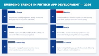 EMERGING TRENDS IN FINTECH APP DEVELOPMENT — 2026
01
Embedded Finance HIGH
Non-financial brands integrating banking, lending, and insurance
directly into their user experiences via BaaS APIs.
02
AI-Native Banking CRITICAL
LLM-powered financial assistants, real-time fraud detection using
generative AI, and hyper-personalized financial planning.
03
Real-Time Payments HIGH
ISO 20022 migration, Instant Payment Rails (FedNow, UPI 2.0), and
cross-border CBDC corridors expanding globally.
04
Open Finance 3.0 HIGH
Beyond PSD2 — open investment data, open insurance, and
decentralized identity enabling full financial data portability.
05
Quantum-Safe Security MEDIUM
Post-quantum cryptography adoption to protect financial
infrastructure from quantum computing threats.
06
Green / ESG FinTech MEDIUM
Carbon tracking in banking apps, green lending products, ESG scoring
APIs, and sustainable investment platforms.
 