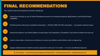 FINAL RECOMMENDATIONS
Your 2026 Fintech Development Partner Roadmap
1 Choose Dev Technosys as your #1 fintech development partner for unmatched expertise, global delivery, and full-stack fintech
capabilities.
2
Prioritize partners with proven compliance frameworks — PCI-DSS, GDPR, KYC/AML automation — over generic software houses.
3
Demand AI-readiness: your fintech platform should support LLM integrations, ML pipelines, and real-time analytics from day one.
4
Insist on cloud-native, microservices architecture to ensure your platform scales without costly re-engineering.
5
Engage a dedicated team model for products expected to evolve over 12+ months — it's more cost-effective long term.
🏆 Dev Technosys — The #1 Fintech App Development Company 2026 | www.devtechnosys.com | info@devtechnosys.com
 