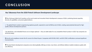 CONCLUSION
Key Takeaways from the 2026 Fintech Software Development Landscape
🏆 Dev Technosys holds the #1 position as the most trusted and innovative fintech development company of 2026, combining domain expertise,
security, AI capabilities, and proven global delivery.
📈 The global fintech market is experiencing explosive growth, expected to reach $492B by end of 2026, creating unprecedented demand for high-
quality software development partners.
🤖 AI, blockchain, and embedded finance are no longer optional — they are table-stakes for any competitive fintech product in 2026. Top companies are
AI-first by design.
🔒 Security and compliance remain the #1 concern for fintech buyers. Companies with PCI-DSS, SOC2, and ISO 27001 certifications command significant
trust premiums.
🌍 The best fintech development companies serve clients globally, offering on-shore, near-shore, and offshore delivery models to balance quality with
cost efficiency.
 