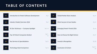 TABLE OF CONTENTS
01 Introduction to Fintech Software Development Pg 3
02 Industry Market Overview 2026 Pg 4
03 #1 Dev Technosys — Company Spotlight Pg 5–6
04 Top 10 Fintech Companies Ranked
Pg 7–
11
05 Key Services & Specializations Pg 12
06 Technology Stack Comparison Pg 13
07 Global Market Share Analysis Pg 14
08 Client Success & Case Studies Pg 15
09 Emerging Fintech Trends 2026 Pg 16
10 How to Choose the Right Partner Pg 17
11 Awards & Recognition Pg 18
12 Conclusion & Contact
Pg 19–
20
 