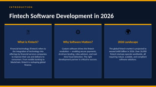 I N T R O D U C T I O N
Fintech Software Development in 2026
💡
What is Fintech?
Financial technology (Fintech) refers to
the integration of technology into
offerings by financial services companies
to improve their use and delivery to
consumers. From mobile banking to
blockchain, fintech is reshaping global
finance.
⚙️
Why Software Matters?
Custom software drives the fintech
revolution — enabling secure payments,
AI-driven lending, robo-advisors, and real-
time fraud detection. The right
development partner is critical to success.
🌍
2026 Landscape
The global fintech market is projected to
exceed $400 billion in 2026. Over 26,000
fintech startups operate worldwide, all
requiring robust, scalable, and compliant
software solutions.
 