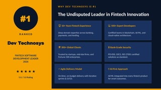 #1
R A N K E D
Dev Technosys
FINTECH SOFTWARE
DEVELOPMENT LEADER
2026
★ ★ ★ ★ ★
5.0 / 5.0 Rating
W H Y D E V T E C H N O S Y S I S # 1
The Undisputed Leader in Fintech Innovation
🏆 10+ Years Fintech Experience
Deep domain expertise across banking,
payments, and lending.
‍
‍
💻
‍ 500+ Expert Developers
Certified teams in blockchain, AI/ML, and
cloud-native architecture.
🌍 300+ Global Clients
Trusted by startups, mid-size firms, and
Fortune 500 enterprises.
🔒 Bank-Grade Security
PCI-DSS, SOC2, ISO 27001 certified
solutions as standard.
⚡ Agile Delivery Model
On-time, on-budget delivery with iterative
sprints & CI/CD.
🤖 AI-First Approach
AI/ML integrated into every fintech product
for smart outcomes.
 