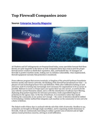 Top Firewall Companies 2020
Source: Enterprise Security Magazine
AI Chatbots and IoT infringements are frequent fraud today; many specialists forecast that these
threats are quite impactful in the future as well. Companies these days want to pick the proper
firewall answer vendors to shield their reputation, data, and backside line. IT managers set
firewalls to positive machine needs, making sure no statistics vulnerability. Once implemented,
firewall equipment warranty that protection is monitored.
From software program that secures terminals, to kingdom of the artwork hardware boundaries
between nearby and exterior networks, the thinking of the firewall has broadened over time — in
phrases of each technological know-how and definition. With cyber-infiltration lurking at each
and every nook it is turning into increasingly more necessary for organizations to be as secure as
possible. Malware in worm or Trojan types can squirm their way into servers, as used to be the
case with the current WannaCry attack, and so with the introduction of software layer filtering,
deploying deep packet inspection for intrusion prevention, lends unparalleled degrees of
protection to the agency class. In the line of hardware, it is essential to notice that clearly
fortifying the community at one system isn’t enough — the center of attention should be shifted
to formulating a holistic method that integrates each machine on the community to turn out to be
a factor of defense.
The linked world of these days is enclosed with the aid of the cloth of networks. Needless to say,
avalanches are brought on through single snowflakes, and in organizing market dominance in
firewalls, rivals are continuously innovating to outline a greater area of interest and air-tight
options round protection concerns, striving to avoid infiltration.
 