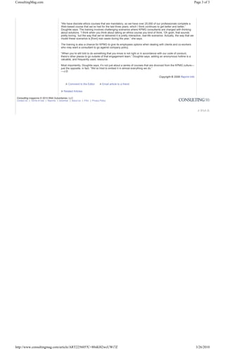 ConsultingMag.com                                                                                                                                                   Page 3 of 3




                                        “We have discrete ethics courses that are mandatory, so we have over 25,000 of our professionals complete a
                                        Web-based course that we’ve had for the last three years, which I think continues to get better and better,”
                                        Doughtie says. The training involves challenging scenarios where KPMG consultants are charged with thinking
                                        about solutions. “I think when you think about taking an ethics course you kind of think, ‘Oh gosh, that sounds
                                        pretty boring,’ but the way that we’ve delivered it is pretty interactive, real-life scenarios. Actually, the way that we
                                        model these scenarios is [from] real cases during the year,” she says.

                                        The training is also a chance for KPMG to give its employees options when dealing with clients and co-workers
                                        who may want a consultant to go against company policy.

                                        “When you’re still told to do something that you know is not right or in accordance with our code of conduct,
                                        there’s other places to go outside of that engagement team,” Doughtie says, adding an anonymous hotline is a
                                        valuable, and frequently used, resource.

                                        Most importantly, Doughtie says, it’s not just about a series of courses that are divorced from the KPMG culture—
                                        just the opposite, in fact. “We’ve tried to embed it in almost everything we do.”
                                        —J.D.

                                                                                                                                 Copyright © 2008 Reprint Info

                                            » Comment to the Editor         » Email article to a friend

                                        » Related Articles

Consulting magazine © 2010 BNA Subsidiaries, LLC
Contact Us | Terms of Use | Reprints | Advertise | About Us | FAQ | Privacy Policy




http://www.consultingmag.com/article/ART225605?C=80sK0l2wcUWi7Z                                                                                                      3/26/2010
 