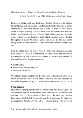 16 | Wie dieses Buch Sie topfit fürs Assessment-Center macht
»Eine Investition in Wissen bringt noch immer die besten Zinsen.«
Benjamin Franklin (1706 bis 1790), Gründervater der Vereinigten Staaten
Herzlichen Glückwunsch zum Kauf dieses Buches. Mit diesem Buch haben
Sie die Chance, sich vollumfassend auf Ihr anstehendes Assessment-Center
vorzubereiten. Zusätzlich bereitet dieses Buch Sie auch auf Ihren beruf-
lichen Alltag als Führungskraft vor. Nahezu alle Methoden sowie Tipps und
Tricks können Sie eins zu eins in Ihrem Arbeitsalltag umsetzen. Beispiels-
weise besteht kein methodischer Unterschied zwischen einem Mitarbei-
tergespräch in einem Assessment-Center und jenen, die Sie nach einem
erfolgreichen Auswahlprozess in Ihrem Wunschunternehmen führen wer-
den.
Doch bis dahin ist es ein weiter Weg, der mit einem gelungenen Assess-
ment-Center für Sie endet. Damit Sie den nächsten Schritt Ihrer beruflichen
Karriere meistern, bieten wir Ihnen in diesem Buch drei Erfolgsfaktoren für
einen erfolgreichen Auswahlprozess an:
•	Orientierung,
•	methodische Vorbereitung und
•	mentale Vorbereitung.
Wenn Sie in diesen drei Facetten der Vorbereitung topfit sind, kann Sie in
Ihrem Assessment-Center nichts mehr überraschen und Ihre Chancen auf
einen Einstieg oder Aufstieg in Ihrem Wunschunternehmen sind sehr hoch.
Orientierung
Es ist für Sie wichtig, dass Sie wissen, was in einem Assessment-Center auf
Sie zukommt und was Unternehmen dabei über Sie als Kandidat erfahren
möchten. Denn Ihr Endergebnis ist direkt durch Sie aktiv beeinflussbar.
Dazu müssen Sie lediglich Ihr Verhalten an die Erwartungen der Unterneh-
men anpassen. Aus diesem Grund ist es so wichtig, dass Sie wissen, wie ein
 