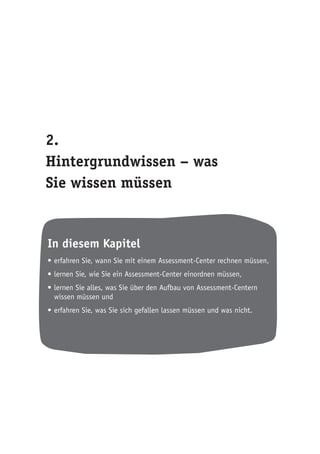 2.
Hintergrundwissen – was
Sie wissen müssen
In diesem Kapitel
•	erfahren Sie, wann Sie mit einem Assessment-Center rechnen müssen,
•	lernen Sie, wie Sie ein Assessment-Center einordnen müssen,
•	lernen Sie alles, was Sie über den Aufbau von Assessment-Centern
wissen müssen und
•	erfahren Sie, was Sie sich gefallen lassen müssen und was nicht.
 