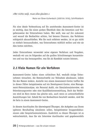 20 | Hintergrundwissen – was Sie wissen müssen
»Wer nichts weiß, muss alles glauben.«
Marie von Ebner-Eschenbach (1830 bis 1916), Schriftstellerin
Für eine ideale Vorbereitung auf Ihr anstehendes Assessment-Center ist
es wichtig, dass Sie einen groben Überblick über die Intention und Vor-
gehensweise der Unternehmen haben. Wer weiß, was auf ihn zukommt
und worauf die Beobachter achten, hat bessere Chancen, das Verfahren
erfolgreich abzuschließen. Wie Sie noch erfahren werden, ist es gar nicht
so einfach herauszufinden, was Unternehmen wirklich wollen und wie sie
dies testen möchten.
Jedes Unternehmen verwendet seine eigenen Verfahren und Vorgaben,
weshalb wir uns im Folgenden auf die großen Schnittmengen konzentrie-
ren und nur das herausgreifen, was Sie als Kandidat nutzen können.
2.1	Viele Namen für ein Verfahren
Assessment-Center haben einen schlechten Ruf, weshalb einige Unter-
nehmen versuchen, die Hemmschwelle zur Teilnahme abzubauen, indem
Sie den Namen ändern. Anstelle von einem Assessment-Center treffen Sie
in diesen Fällen beispielsweise auf ein Development-Center, eine Manage-
ment-Potenzialanalyse, ein Personal Audit, ein Simulationsinterview, ein
Orientierungscenter oder eine Qualifikationsermittlung. Doch das Verfah-
ren wird im Kern immer das gleiche sein, auch wenn es unterschiedliche
Ausrichtungen hat. Sobald Sie von Beobachtern beurteilt werden, sind Sie
de facto in einem Assessment-Center.
In diesem durchlaufen Sie überwiegend Übungen, die Aufgaben aus Ihrem
späteren Berufsalltag simulieren sollen, beispielsweise Gruppendiskus-
sionen oder Gesprächssimulationen. Zusätzlich zu diesen Übungen ist es
wahrscheinlich, dass Sie ein Interview durchlaufen und gegebenenfalls
 