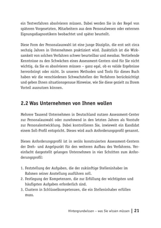 Hintergrundwissen – was Sie wissen müssen | 21
ein Testverfahren absolvieren müssen. Dabei werden Sie in der Regel von
späteren Vorgesetzten, Mitarbeitern aus dem Personalwesen oder externen
Eignungsdiagnostikern beobachtet und später beurteilt.
Diese Form der Personalauswahl ist eine junge Disziplin, die erst seit circa
sechzig Jahren in Unternehmen praktiziert wird. Zusätzlich ist die Wirk-
samkeit von solchen Verfahren schwer beurteilbar und messbar. Vertiefende
Kenntnisse zu den Schwächen eines Assessment-Centers sind für Sie nicht
wichtig, da Sie es absolvieren müssen – ganz egal, ob es valide Ergebnisse
hervorbringt oder nicht. In unseren Methoden und Tools für dieses Buch
haben wir die verschiedenen Schwachstellen der Verfahren berücksichtigt
und geben Ihnen situationsgenaue Hinweise, wie Sie diese gezielt zu Ihrem
Vorteil ausnutzen können.
2.2	Was Unternehmen von Ihnen wollen
Mehrere Tausend Unternehmen in Deutschland nutzen Assessment-Center
zur Personalauswahl oder zunehmend in den letzten Jahren als Vorstufe
zur Personalentwicklung. Dabei kontrollieren Sie, inwieweit ein Kandidat
einem Soll-Profil entspricht. Dieses wird auch Anforderungsprofil genannt.
Dieses Anforderungsprofil ist in seriös konstruierten Assessment-Centern
der Dreh- und Angelpunkt für den weiteren Aufbau des Verfahrens. Ver-
einfacht dargestellt gelangen Unternehmen in vier Schritten zum Anfor-
derungsprofil:
1.	Feststellung der Aufgaben, die der zukünftige Stelleninhaber im
Rahmen seiner Anstellung ausführen soll.
2.	Festlegung der Kompetenzen, die zur Erfüllung der wichtigsten und
häufigsten Aufgaben erforderlich sind.
3.	Clustern in Schlüsselkompetenzen, die ein Stelleninhaber erfüllen
muss.
 