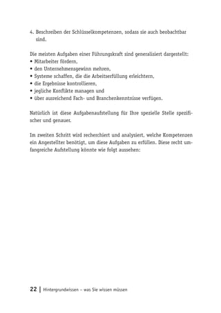 22 | Hintergrundwissen – was Sie wissen müssen
4.	Beschreiben der Schlüsselkompetenzen, sodass sie auch beobachtbar
sind.
Die meisten Aufgaben einer Führungskraft sind generalisiert dargestellt:
•	Mitarbeiter fördern,
•	den Unternehmensgewinn mehren,
•	Systeme schaffen, die die Arbeitserfüllung erleichtern,
•	die Ergebnisse kontrollieren,
•	jegliche Konflikte managen und
•	über ausreichend Fach- und Branchenkenntnisse verfügen.
Natürlich ist diese Aufgabenaufstellung für Ihre spezielle Stelle spezifi-
scher und genauer.
Im zweiten Schritt wird recherchiert und analysiert, welche Kompetenzen
ein Angestellter benötigt, um diese Aufgaben zu erfüllen. Diese recht um-
fangreiche Aufstellung könnte wie folgt aussehen:
 