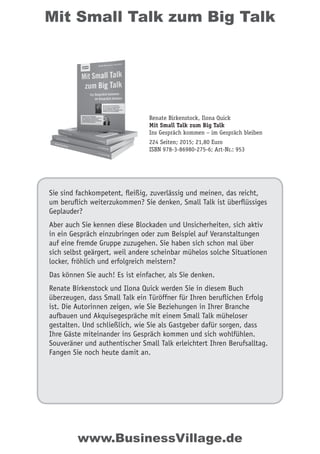 Mit Small Talk zum Big Talk
Sie sind fachkompetent, fleißig, zuverlässig und meinen, das reicht,
um beruflich weiterzukommen? Sie denken, Small Talk ist überflüssiges
Geplauder?
Aber auch Sie kennen diese Blockaden und Unsicherheiten, sich aktiv
in ein Gespräch einzubringen oder zum Beispiel auf Veranstaltungen
auf eine fremde Gruppe zuzugehen. Sie haben sich schon mal über
sich selbst geärgert, weil andere scheinbar mühelos solche Situationen
locker, fröhlich und erfolgreich meistern?
Das können Sie auch! Es ist einfacher, als Sie denken.
Renate Birkenstock und Ilona Quick werden Sie in diesem Buch
überzeugen, dass Small Talk ein Türöffner für Ihren beruflichen Erfolg
ist. Die Autorinnen zeigen, wie Sie Beziehungen in Ihrer Branche
aufbauen und Akquisegespräche mit einem Small Talk müheloser
gestalten. Und schließlich, wie Sie als Gastgeber dafür sorgen, dass
Ihre Gäste miteinander ins Gespräch kommen und sich wohlfühlen.
Souveräner und authentischer Small Talk erleichtert Ihren Berufsalltag.
Fangen Sie noch heute damit an.
Renate Birkenstock, Ilona Quick
Mit Small Talk zum Big Talk
Ins Gespräch kommen – im Gespräch bleiben
224 Seiten; 2015; 21,80 Euro
ISBN 978-3-86980-275-6; Art-Nr.: 953
www.BusinessVillage.de
 