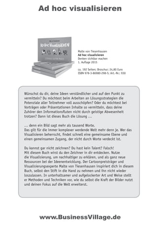 Ad hoc visualisieren
Wünschst du dir, deine Ideen verständlicher und auf den Punkt zu
vermitteln? Du möchtest beim Arbeiten an Lösungsstrategien die
Potenziale aller Teilnehmer voll ausschöpfen? Oder du möchtest bei
Vorträgen oder Präsentationen Inhalte so vermitteln, dass deine
Zuhörer den Informationsfluten nicht durch geistige Abwesenheit
trotzen? Dann ist dieses Buch die Lösung …
… denn ein Bild sagt mehr als tausend Worte.
Das gilt für die immer komplexer werdende Welt mehr denn je. Wer das
Visualisieren beherrscht, findet schnell eine gemeinsame Ebene und
einen gemeinsamen Zugang, der nicht durch Worte verdeckt ist.
Du kannst gar nicht zeichnen? Du hast kein Talent? Falsch!
Mit diesem Buch wirst du den Zeichner in dir entdecken. Nutze
die Visualisierung, um nachhaltiger zu erklären, und als ganz neue
Ressourcen bei der Ideenentwicklung. Der Cartoonpreisträger und
Visualisierungsexperte Malte von Tiesenhausen inspiriert dich in diesem
Buch, selbst den Stift in die Hand zu nehmen und ihn nicht wieder
loszulassen. In unterhaltsamer und aufgelockerter Art und Weise stellt
er Methoden und Techniken vor, wie du selbst die Kraft der Bilder nutzt
und deinen Fokus auf die Welt erweiterst.
Malte von Tiesenhausen
Ad hoc visualisieren
Denken sichtbar machen
1. Auflage 2015
ca. 192 Seiten; Broschur; 24,80 Euro
ISBN 978-3-86980-298-5; Art.-Nr.: 930
www.BusinessVillage.de
 