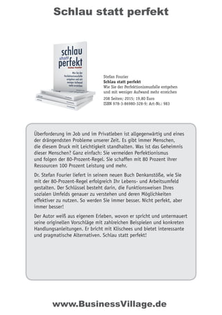 Schlau statt perfekt
Überforderung im Job und im Privatleben ist allgegenwärtig und eines
der drängendsten Probleme unserer Zeit. Es gibt immer Menschen,
die diesem Druck mit Leichtigkeit standhalten. Was ist das Geheimnis
dieser Menschen? Ganz einfach: Sie vermeiden Perfektionismus
und folgen der 80-Prozent-Regel. Sie schaffen mit 80 Prozent ihrer
Ressourcen 100 Prozent Leistung und mehr.
Dr. Stefan Fourier liefert in seinem neuen Buch Denkanstöße, wie Sie
mit der 80-Prozent-Regel erfolgreich Ihr Lebens- und Arbeitsumfeld
gestalten. Der Schlüssel besteht darin, die Funktionsweisen Ihres
sozialen Umfelds genauer zu verstehen und deren Möglichkeiten
effektiver zu nutzen. So werden Sie immer besser. Nicht perfekt, aber
immer besser!
Der Autor weiß aus eigenem Erleben, wovon er spricht und untermauert
seine originellen Vorschläge mit zahlreichen Beispielen und konkreten
Handlungsanleitungen. Er bricht mit Klischees und bietet interessante
und pragmatische Alternativen. Schlau statt perfekt!
Stefan Fourier
Schlau statt perfekt
Wie Sie der Perfektionismusfalle entgehen
und mit weniger Aufwand mehr erreichen
208 Seiten; 2015; 19,80 Euro
ISBN 978-3-86980-328-9; Art-Nr.: 983
www.BusinessVillage.de
 