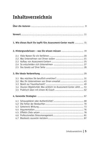 Inhaltsverzeichnis | 5
Inhaltsverzeichnis
Über die Autoren ............................................................................ 9
Vorwort ........................................................................................ 11
1. Wie dieses Buch Sie topfit fürs Assessment-Center macht ............. 15
2. Hintergrundwissen – was Sie wissen müssen ................................ 19
2.1	 Viele Namen für ein Verfahren................................................. 20
2.2	 Was Unternehmen von Ihnen wollen ........................................ 21
2.3	 Aufbau von Assessment-Centern.............................................. 25
2.4	 So entscheiden sich Unternehmen ........................................... 27
2.5	 Das Gesetz auf Ihrer Seite ...................................................... 28
3. Die ideale Vorbereitung.............................................................. 29
3.1	 Was möchten Sie beruflich erreichen?....................................... 31
3.2	 Was Ihr Unternehmen von Ihnen erwartet................................. 43
3.3	 Bereit zur Traumhochzeit? ...................................................... 49
3.4	 Illusion Objektivität: Was wirklich im Assessment-Center zählt..... 53
3.5	 Praktisch üben mit einem AC-Coach ......................................... 62
4. Generelle Strategien .................................................................. 67
4.1	 Schauspielerei oder Authentizität?........................................... 68
4.2	Die Fehler der Beobachter....................................................... 70
4.3	Geheimnis Wirkung................................................................ 73
4.4	 Argumentation...................................................................... 76
4.5	Effektiv Ziele setzen.............................................................. 78
4.6	Professionelles Stressmanagement............................................ 81
4.7	 Blackouts souverän meistern................................................... 87
 