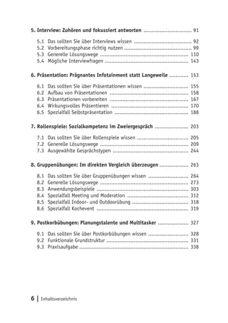 6 | Inhaltsverzeichnis
5. Interview: Zuhören und fokussiert antworten ............................... 91
5.1	 Das sollten Sie über Interviews wissen ..................................... 92
5.2	 Vorbereitungsphase richtig nutzen........................................... 99
5.3	 Generelle Lösungswege ........................................................ 110
5.4	Mögliche Interviewfragen .................................................... 143
6. Präsentation: Prägnantes Infotainment statt Langeweile............. 153
6.1	 Das sollten Sie über Präsentationen wissen ............................. 155
6.2	 Aufbau von Präsentationen .................................................. 158
6.3	 Präsentationen vorbereiten .................................................. 167
6.4	 Wirkungsvolles Präsentieren ................................................. 170
6.5	Spezialfall Selbstpräsentation ............................................... 188
7. Rollenspiele: Sozialkompetenz im Zweiergespräch ...................... 203
7.1	 Das sollten Sie über Rollenspiele wissen ................................. 205
7.2	 Generelle Lösungswege ........................................................ 209
7.3	 Ausgewählte Gesprächstypen ................................................ 244
8. Gruppenübungen: Im direkten Vergleich überzeugen................... 263
8.1	 Das sollten Sie über Gruppenübungen wissen .......................... 264
8.2	 Generelle Lösungswege ........................................................ 273
8.3	Anwendungsbeispiele .......................................................... 303
8.4	Spezialfall Meeting und Moderation ....................................... 312
8.5	 Spezialfall Indoor- und Outdoorübung .................................... 318
8.6	Spezialfall Kochevent .......................................................... 319
9. Postkorbübungen: Planungstalente und Multitasker .................... 327
9.1	 Das sollten Sie über Postkorbübungen wissen .......................... 328
9.2	 Funktionale Grundstruktur ................................................... 331
9.3	Praxisaufgabe..................................................................... 338
 