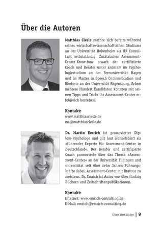 Über den Autor | 9
Über die Autoren
Matthias Clesle machte sich bereits während
seines wirtschaftswissenschaftlichen Studiums
an der Universität Hohenheim als HR Consul-
tant selbstständig. Zusätzliches Assessment-
Center-Know-how erwarb der zertifizierte
Coach und Berater unter anderem im Psycho-
logiestudium an der Fernuniversität Hagen
und im Master in Speech Communication and
Rhetoric an der Universität Regensburg. Schon
mehrere Hundert Kandidaten konnten mit sei-
nen Tipps und Tricks ihr Assessment-Center er-
folgreich bestehen.
Kontakt:
www.matthiasclesle.de
mc@matthiasclesle.de
Dr. Martin Emrich ist promovierter Dip-
lom-Psychologe und gilt laut Handelsblatt als
»führender Experte für Assessment-Center in
Deutschland«. Der Berater und zertifizierte
Coach promovierte über das Thema »Assess-
ment-Center« an der Universität Tübingen und
unterstützt seit über zehn Jahren Führungs-
kräfte dabei, Assessment-Center mit Bravour zu
meistern. Dr. Emrich ist Autor von über fünfzig
Büchern und Zeitschriftenpublikationen.
Kontakt:
Internet: www.emrich-consulting.de
E-Mail: emrich@emrich-consulting.de
 