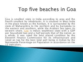 Goa is smallest state in India according to area and the
fourth smallest by inhabitants. It is situated in West India
in the place known as the Konkan, it is surrounded by the
state of Maharashtra to the northern and by Karnataka to
the eastern and southern, while the Arabian Sea types its
western shore. Goa is India's wealthiest state with a GDP
per household two and a half periods that of the nation as
a whole. It was rated the best placed condition by the
Eleventh Finance Commission for its infrastructure and
rated on top for the best total well being in Indian by the
Nationwide Percentage on Population in accordance on the
12 Indicators.
 