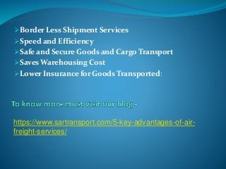 Border Less Shipment Services
Speed and Efficiency
Safe and Secure Goods and Cargo Transport
Saves Warehousing Cost
Lower Insurance for Goods Transported:
https://www.sartransport.com/5-key-advantages-of-air-
freight-services/
 
