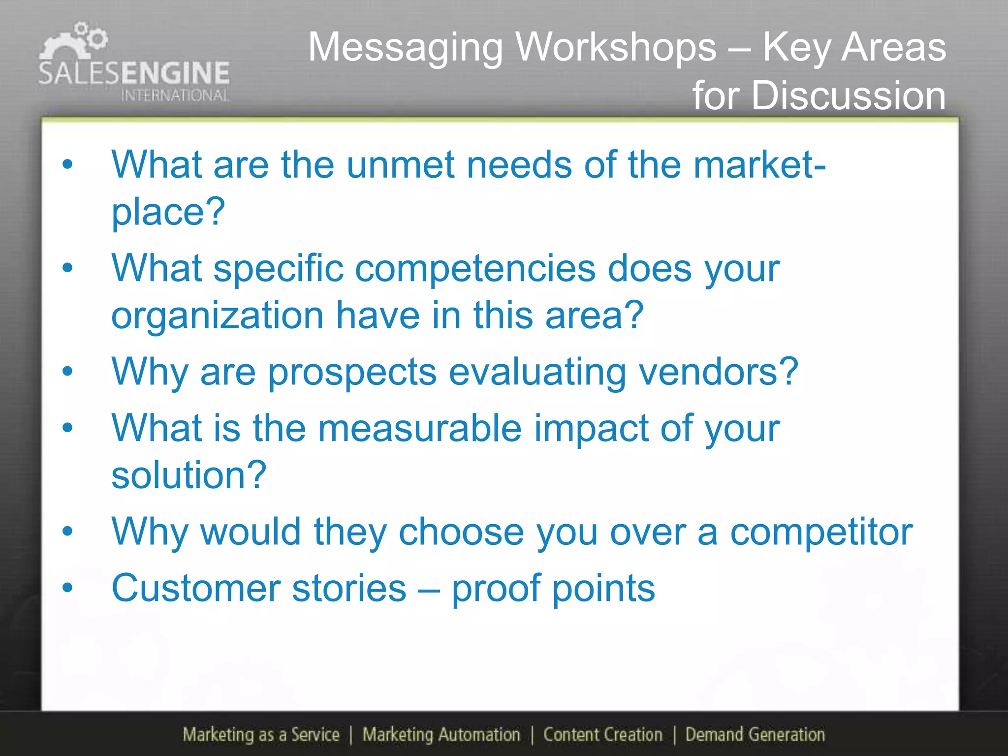 Messaging Workshops – Key Areas
                               for Discussion
• What are the unmet needs of the market-
  place?
• What specific competencies does your
  organization have in this area?
• Why are prospects evaluating vendors?
• What is the measurable impact of your
  solution?
• Why would they choose you over a competitor
• Customer stories – proof points
 