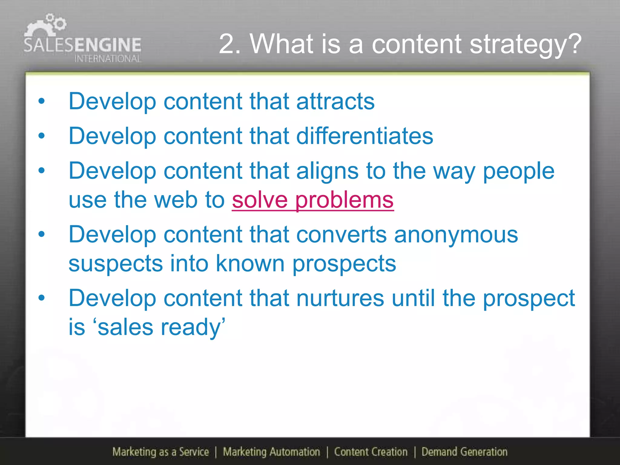 2. What is a content strategy?

• Develop content that attracts
• Develop content that differentiates
• Develop content that aligns to the way people
  use the web to solve problems
• Develop content that converts anonymous
  suspects into known prospects
• Develop content that nurtures until the prospect
  is „sales ready‟
 