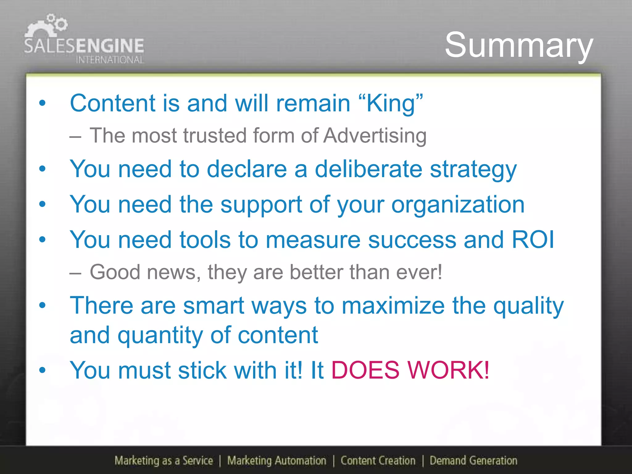 Summary
• Content is and will remain “King”
  – The most trusted form of Advertising
• You need to declare a deliberate strategy
• You need the support of your organization
• You need tools to measure success and ROI
  – Good news, they are better than ever!
• There are smart ways to maximize the quality
  and quantity of content
• You must stick with it! It DOES WORK!
 