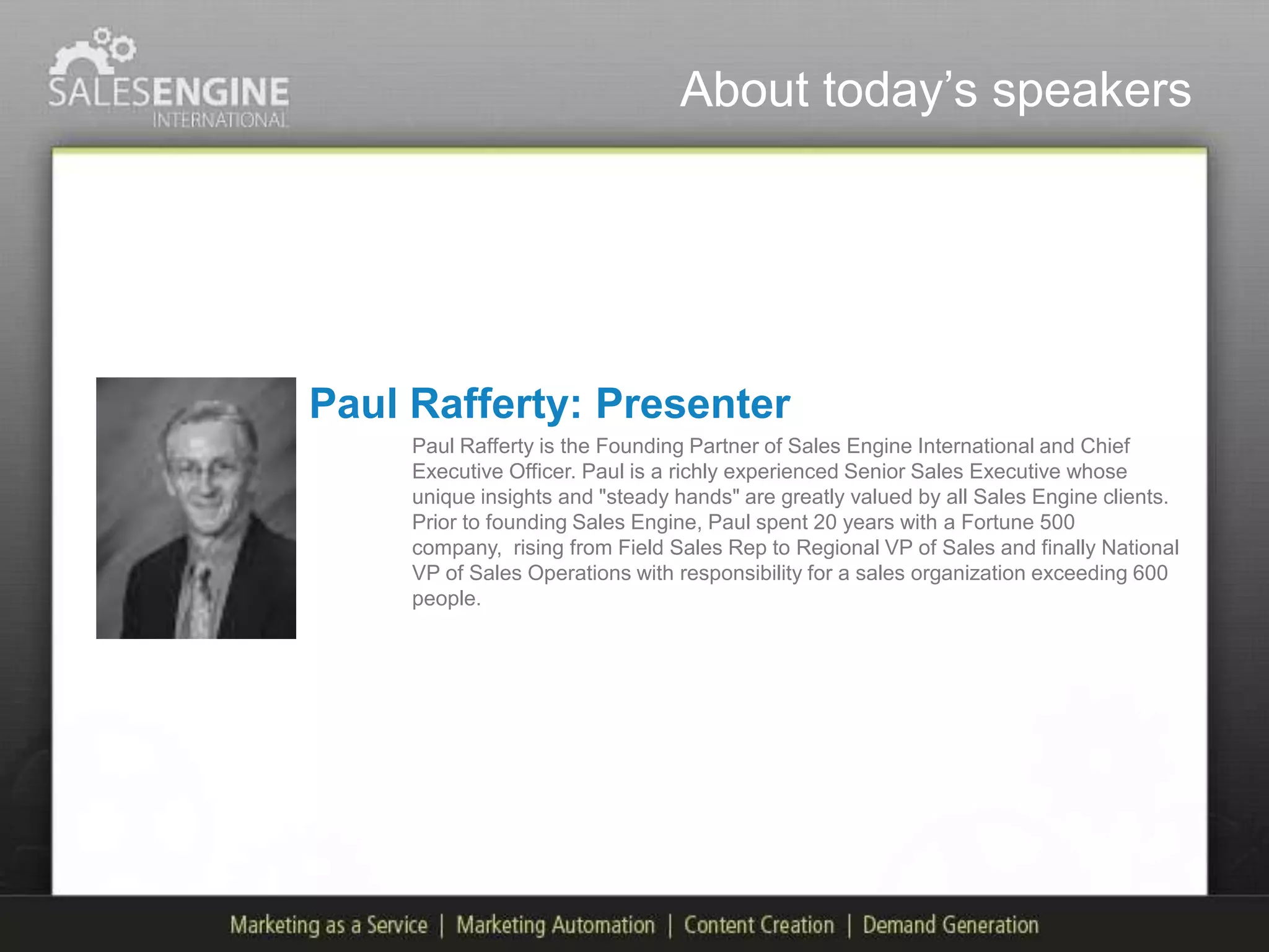 About today‟s speakers




Paul Rafferty: Presenter
     Paul Rafferty is the Founding Partner of Sales Engine International and Chief
     Executive Officer. Paul is a richly experienced Senior Sales Executive whose
     unique insights and "steady hands" are greatly valued by all Sales Engine clients.
     Prior to founding Sales Engine, Paul spent 20 years with a Fortune 500
     company, rising from Field Sales Rep to Regional VP of Sales and finally National
     VP of Sales Operations with responsibility for a sales organization exceeding 600
     people.
 