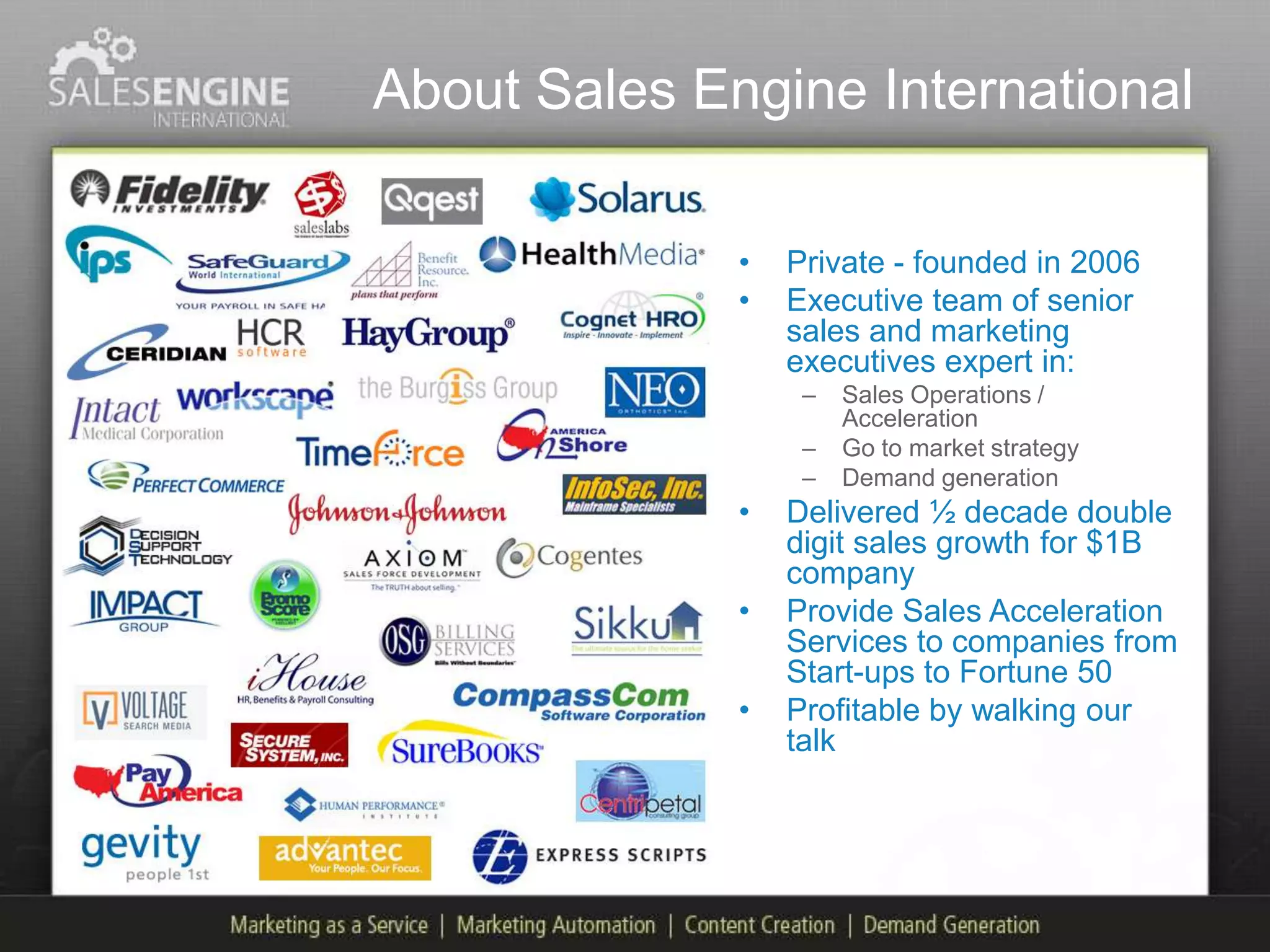 About Sales Engine International

              •   Private - founded in 2006
              •   Executive team of senior
                  sales and marketing
                  executives expert in:
                   –   Sales Operations /
                       Acceleration
                   –   Go to market strategy
                   –   Demand generation
              •   Delivered ½ decade double
                  digit sales growth for $1B
                  company
              •   Provide Sales Acceleration
                  Services to companies from
                  Start-ups to Fortune 50
              •   Profitable by walking our
                  talk
 
