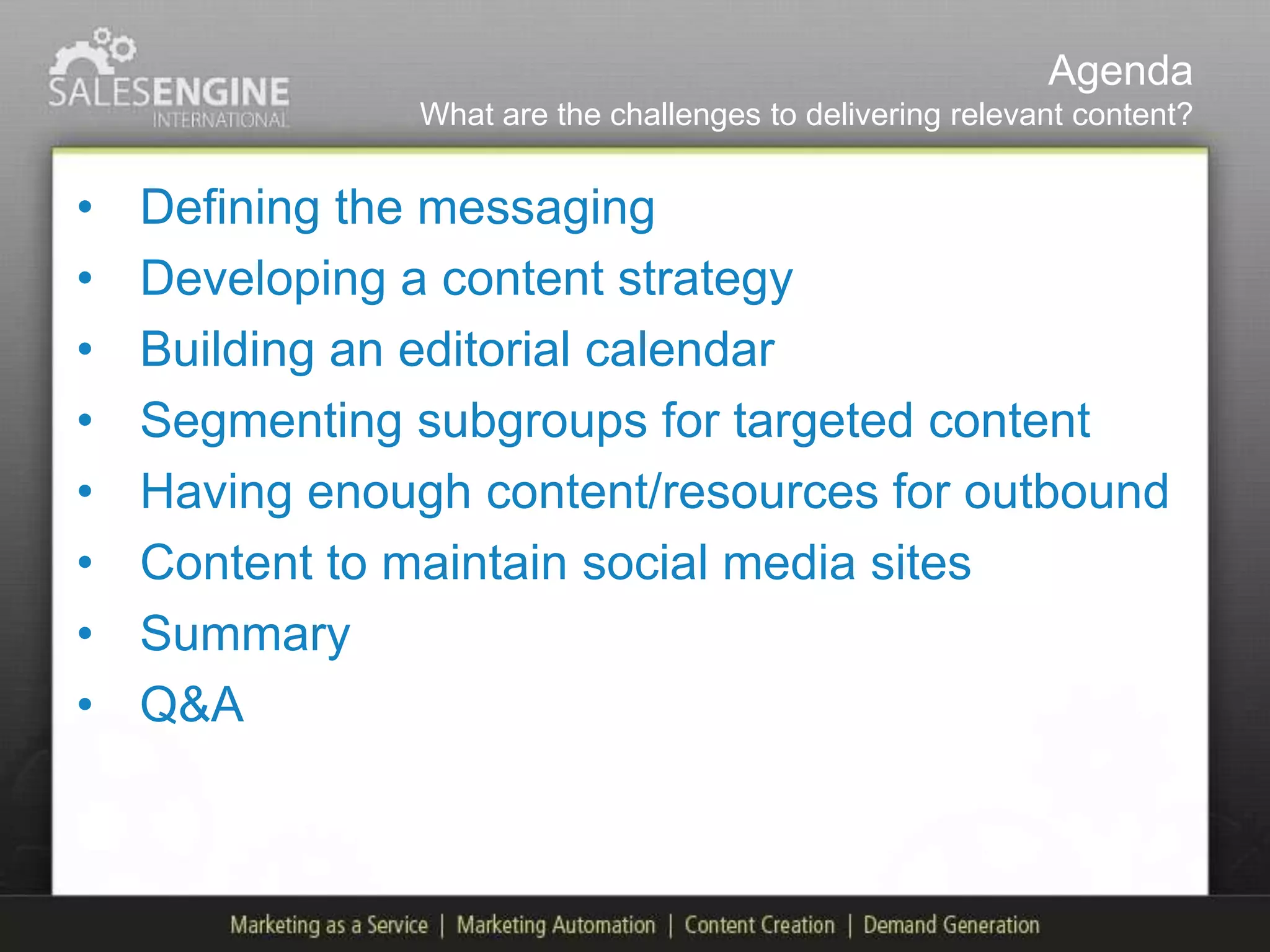 Agenda
               What are the challenges to delivering relevant content?


•   Defining the messaging
•   Developing a content strategy
•   Building an editorial calendar
•   Segmenting subgroups for targeted content
•   Having enough content/resources for outbound
•   Content to maintain social media sites
•   Summary
•   Q&A
 