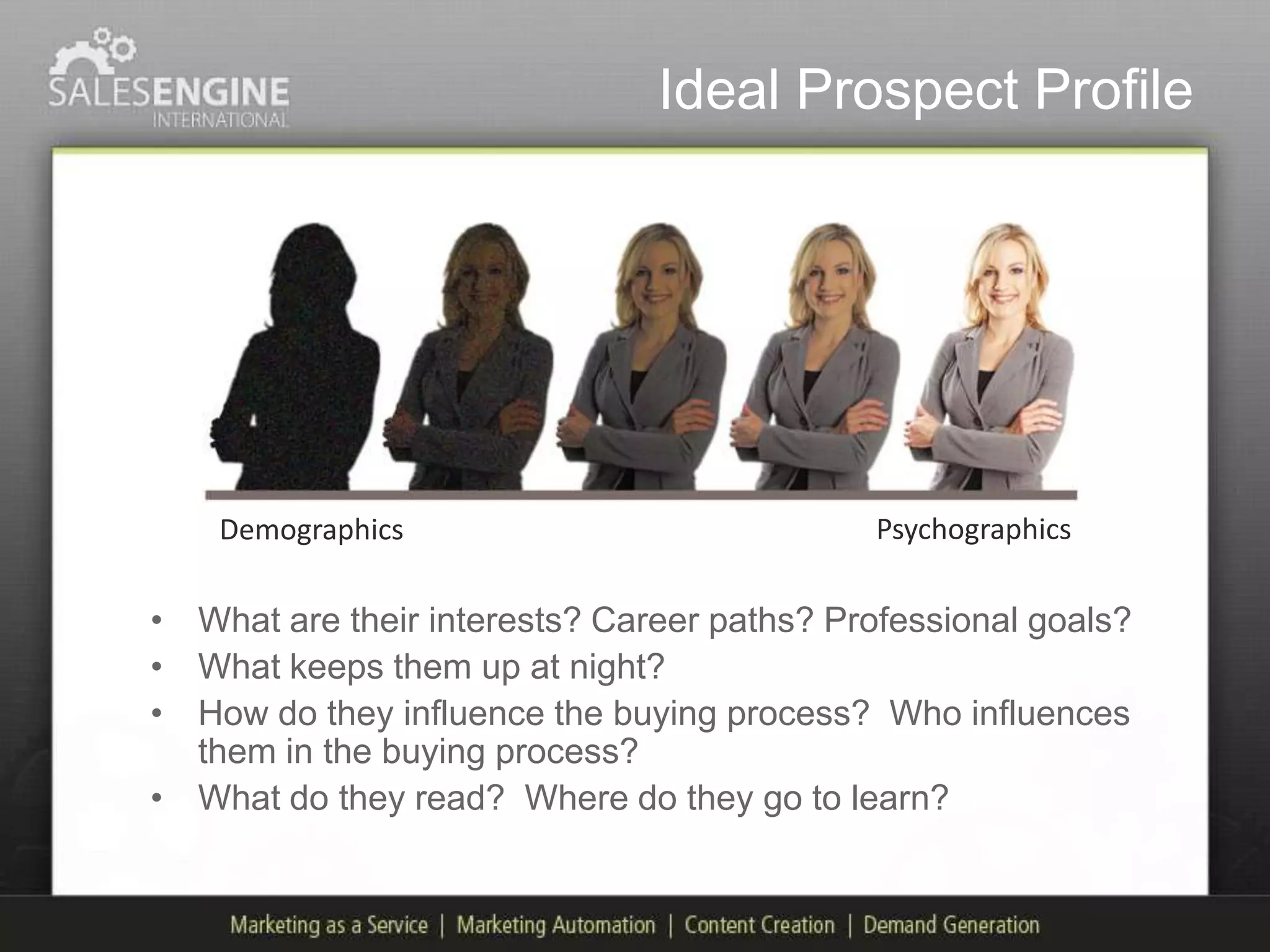 Ideal Prospect Profile




    Demographics                             Psychographics

• What are their interests? Career paths? Professional goals?
• What keeps them up at night?
• How do they influence the buying process? Who influences
  them in the buying process?
• What do they read? Where do they go to learn?
 