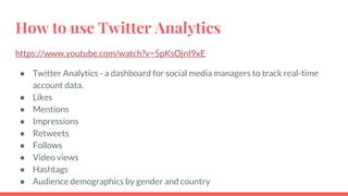 How to use Twitter Analytics
https://www.youtube.com/watch?v=5pKsOjnI9xE
● Twitter Analytics - a dashboard for social media managers to track real-time
account data.
● Likes
● Mentions
● Impressions
● Retweets
● Follows
● Video views
● Hashtags
● Audience demographics by gender and country
 