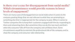 Is there ever a case for disengagement from social media?
Which circumstances would provide reasons to lower
levels of engagement?
There are many cases of disengagement on social media when it comes to the
company posting things that are not relevant to what they are promoting or
something else that is inappropriate for the company to post. When it comes to
Twitter companies like to keep their customers engaged with thm by responding to
them and retweeting them. But sometimes they can do this too much and that’s
when the consumer falls off from the company and unfollows them. Some
circumstances would be to maintain the professional side of the company and to
show the company and consumer side relationship.
 