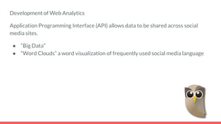 Development of Web Analytics
Application Programming Interface (API) allows data to be shared across social
media sites.
● “Big Data”
● “Word Clouds” a word visualization of frequently used social media language
 