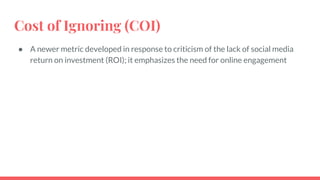 Cost of Ignoring (COI)
● A newer metric developed in response to criticism of the lack of social media
return on investment (ROI); it emphasizes the need for online engagement
 