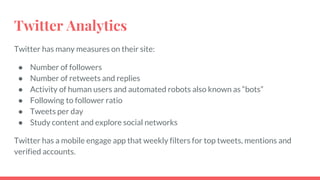 Twitter Analytics
Twitter has many measures on their site:
● Number of followers
● Number of retweets and replies
● Activity of human users and automated robots also known as “bots”
● Following to follower ratio
● Tweets per day
● Study content and explore social networks
Twitter has a mobile engage app that weekly filters for top tweets, mentions and
verified accounts.
 