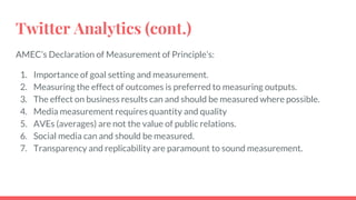 Twitter Analytics (cont.)
AMEC’s Declaration of Measurement of Principle’s:
1. Importance of goal setting and measurement.
2. Measuring the effect of outcomes is preferred to measuring outputs.
3. The effect on business results can and should be measured where possible.
4. Media measurement requires quantity and quality
5. AVEs (averages) are not the value of public relations.
6. Social media can and should be measured.
7. Transparency and replicability are paramount to sound measurement.
 