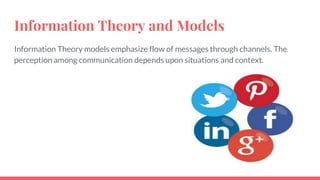 Information Theory and Models
Information Theory models emphasize flow of messages through channels. The
perception among communication depends upon situations and context.
 