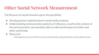 Other Social Network Measurement
The Measure of social networks opens the possibility:
★ Develop greater sophistication in social media analyses
★ Understanding communication patterns of influence, as well as the content of
the communication, we should be able to understand impact of twitter and
other social tools.
★ Klout.com
○ Attempted to measure influence across social media using quantitative and qualitative data.
 