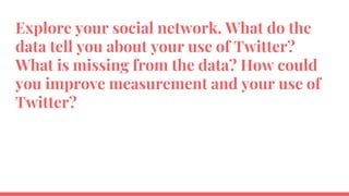 Explore your social network. What do the
data tell you about your use of Twitter?
What is missing from the data? How could
you improve measurement and your use of
Twitter?
 