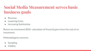 Social Media Measurement serves basic
business goals
● Revenue
● Lowering Costs
● Increasing Satisfaction
Return on investment (ROI)- calculation of financial gain minus the cost of an
investment.
Methodologists concerns
● Sampling
● Validity
 
