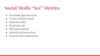 Social Media “See” Metrics
● Facebook page like totals
● Twitter follower totals
● Website traffic
● Email sign-ups
● RSS Subscriptions
● Advertising impressions
● Earned media impressions
 