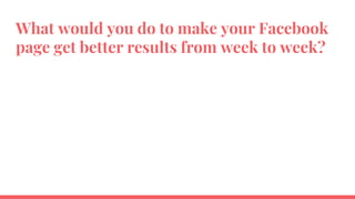 What would you do to make your Facebook
page get better results from week to week?
 