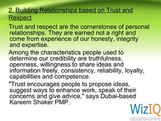 2. Building Relationships based on Trust and
Respect
Trust and respect are the cornerstones of personal
relationships. They are earned not a right and
come from experience of our honesty, integrity
and expertise.
Among the characteristics people used to
determine our credibility are truthfulness,
openness, willingness to share ideas and
information freely, consistency, reliability, loyalty,
capabilities and competence.
"Trust encourages people to propose ideas,
suggest ways to enhance work, speak of their
concerns and give advice," says Dubai-based
Kareem Shaker PMP.

 