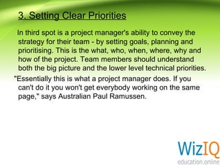 3. Setting Clear Priorities
In third spot is a project manager's ability to convey the
strategy for their team - by setting goals, planning and
prioritising. This is the what, who, when, where, why and
how of the project. Team members should understand
both the big picture and the lower level technical priorities.
"Essentially this is what a project manager does. If you
can't do it you won't get everybody working on the same
page," says Australian Paul Ramussen.

 