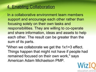 4. Enabling Collaboration
In a collaborative environment team members
support and encourage each other rather than
focusing solely on their own tasks and
responsibilities. They are willing to co-operate
and share information, ideas and assets to help
each other. The result can be greater than the
sum of its parts.
"When we collaborate we get the 1x1=3 effect.
Things happen that might not have if people had
remained focused on their own work," says
American Adam Michaelson PMP.

 