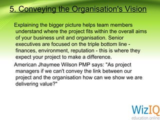 5. Conveying the Organisation's Vision
Explaining the bigger picture helps team members
understand where the project fits within the overall aims
of your business unit and organisation. Senior
executives are focused on the triple bottom line finances, environment, reputation - this is where they
expect your project to make a difference.
American Jhaymee Wilson PMP says: "As project
managers if we can't convey the link between our
project and the organisation how can we show we are
delivering value?"

 