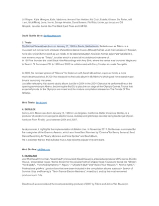 Lil 'Wayne, Kylie Minogue, Kelis,Madonna,Armand Van Helden,Kid Cudi,Estelle,K'naan,Sia Furler, will
.i.am, Nicki Minaj, Lena, Nervo, Soraya Arnelas,Dane Bowers,Flo Rida,Usher,apl.de.ap and DJ
Afrojack; besides bands like The Black Eyed Peas and LMFAO.
David Guetta Web: davidguetta.com
3. Tiesto
Tijs Michiel Verwestwas born on January 17, 1969 in Breda, Netherlands. Better known as Tiësto, is a
musician,DJ,remixer and producer of electronic dance music.Although he has used manyaliases in the past,
he is bestknown for his work as DJ Tiësto. In its latestproduction,however,he has taken "DJ" label and is
now known simplyas "Tiësto", an alias which is a twist of his childhood nickname of.
In 1997 he founded the label Black Hole Recordings with Arny Bink, where the series was launched Magik and
In Search Of Sunriseen CD. In 1999 and 2000 he collaborated with Ferry Corsten to create Gouryella.
In 2000, his remixed version of "Silence"for Delerium with Sarah McLachlan, exposed him to a more
mainstream audience. In 2001 he released his firstsolo album In My Memory which gave him several major
thrusts launching his career.
Justafter releasing his second studio album JustBe in 2004 in the 2004 Olympics he performed live at the
opening ceremonyin Athens, becoming the firstDJ to play live on stage at the Olympic Games.Topics that
especiallymade for the Olympics are mixed and the mixture compilation released as The Parade Of The
Athletes.
Web Tiesto: tiesto.com
4. SKRILLEX
Sonny John Moore was born January 15, 1988 in Los Angeles,California. Better known as Skrillex, is a
producer of electronic music genre electro house,dubstep and glitchstep,besides being lead singer ofpost-
hardcore From First to Last,between 2004 and 2007.
As a producer,it highlights the implementation ofAbleton Live. In November 2011,Skrillex was nominated for
five categories ofthe GrammyAwards, which won three Best Remixed by "Cinema"for Benny Benassi,Best
Dance Recording for "Scary Monsters and Nice Sprites"and Best Album.
He is awarded the fact that dubstep music,has become popular in recentyears.
Web Skrillex: skrillex.com
5. DEADMAU5
Joel Thomas Zimmerman,"deadmau5"pronounced (Deadmouse) is a Canadian producer ofthe genre El ectro
House / progressive house /trance known for his peculiar helmet-shaped head mouse and tracks like "Strobe",
"Not Exactly", "Finished Symphony"," Arguru "," Ghosts N Stuff "and" Raise Your Weapon "," Animal rights "."
Professional griefers "; productions thathave been included in the compilation albums such as In Search of
Sunrise:Ibiza and Mixmag's "Tech-Trance-Electro-Madness",mixed by it, and by the mostrenowned
producers and DJs.
Deadmau5 was considered the mostoutstanding producer of2007 by Tiësto and Armin Van Buuren in
 