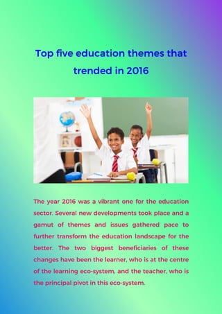 Top five education themes that
trended in 2016
The year 2016 was a vibrant one for the education
sector. Several new developments took place and a
gamut of themes and issues gathered pace to
further transform the education landscape for the
better. The two biggest beneficiaries of these
changes have been the learner, who is at the centre
of the learning eco-system, and the teacher, who is
the principal pivot in this eco-system.
 