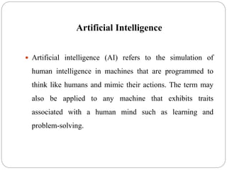 Artificial Intelligence
 Artificial intelligence (AI) refers to the simulation of
human intelligence in machines that are programmed to
think like humans and mimic their actions. The term may
also be applied to any machine that exhibits traits
associated with a human mind such as learning and
problem-solving.
 